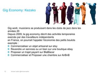 hicham sabre @hichamsabre12
Gig Economy: Kezako
Gig work: musiciens se produisant dans les clubs de jazz dans les
années 20
Depuis 2009, la gig economy décrit des activités temporaires
exercés par des travailleurs indépendants
en France, on pourrait l’appeler l’économie des petits boulots
exemple :
Commercialiser un objet artisanal sur etsy
Revendre un services ou un bien sur une boutique ebay
Proposer un trajet payant sur BlaBlacar
Commercialiser et Proposer une chambre sur AirBnB
 