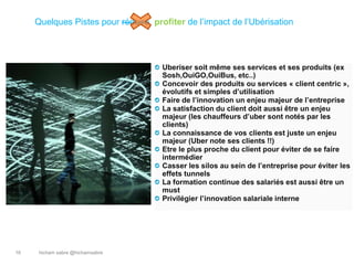 hicham sabre @hichamsabre16
Quelques Pistes pour réduire profiter de l’impact de l’Ubérisation
Uberiser soit même ses services et ses produits (ex
Sosh,OuiGO,OuiBus, etc..)
Concevoir des produits ou services « client centric »,
évolutifs et simples d’utilisation
Faire de l’innovation un enjeu majeur de l’entreprise
La satisfaction du client doit aussi être un enjeu
majeur (les chauffeurs d’uber sont notés par les
clients)
La connaissance de vos clients est juste un enjeu
majeur (Uber note ses clients !!)
Etre le plus proche du client pour éviter de se faire
intermédier
Casser les silos au sein de l’entreprise pour éviter les
effets tunnels
La formation continue des salariés est aussi être un
must
Privilégier l’innovation salariale interne
 