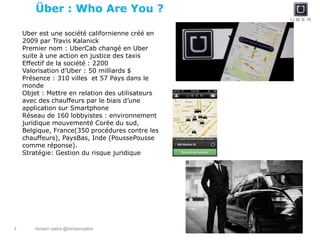 hicham sabre @hichamsabre3
Über : Who Are You ?
Uber est une société californienne créé en
2009 par Travis Kalanick
Premier nom : UberCab changé en Uber
suite à une action en justice des taxis
Effectif de la société : 2200
Valorisation d’Uber : 50 milliards $
Présence : 310 villes et 57 Pays dans le
monde
Objet : Mettre en relation des utilisateurs
avec des chauffeurs par le biais d’une
application sur Smartphone
Réseau de 160 lobbyistes : environnement
juridique mouvementé Corée du sud,
Belgique, France(350 procédures contre les
chauffeurs), PaysBas, Inde (PoussePousse
comme réponse).
Stratégie: Gestion du risque juridique
 