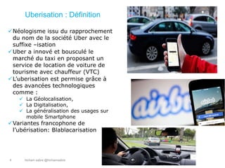 hicham sabre @hichamsabre4
Uberisation : Définition
Néologisme issu du rapprochement
du nom de la société Uber avec le
suffixe –isation
Uber a innové et bousculé le
marché du taxi en proposant un
service de location de voiture de
tourisme avec chauffeur (VTC)
L’uberisation est permise grâce à
des avancées technologiques
comme :
 La Géolocalisation,
 La Digitalisation,
 La généralisation des usages sur
mobile Smartphone
Variantes francophone de
l’ubérisation: Blablacarisation
 