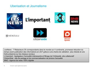 hicham sabre @hichamsabre8
Uberisation et Journalisme
@Breaki
ngnews
LesNews : 7 Rédacteurs 35 correspondants dans le monde sur 4 continents, promesse réduction du
temps avant publication des informations en 24/7 grâce à une chaine de validation plus réduite et une
forte présence sur les réseaux sociaux
L’important : Agrégateur d’actualité intéressante et filtrage de l’infobesité, site collaboratif
CitizenSide : site de partage et de commercialisation de photos d’actualité
BNO : Agence de news 100% digitale
 