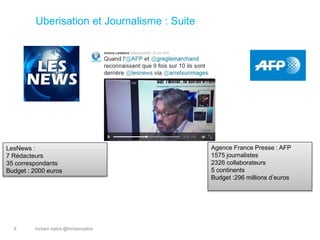 hicham sabre @hichamsabre9
Uberisation et Journalisme : Suite
LesNews :
7 Rédacteurs
35 correspondants
Budget : 2000 euros
Agence France Presse : AFP
1575 journalistes
2326 collaborateurs
5 continents
Budget :296 millions d’euros
 