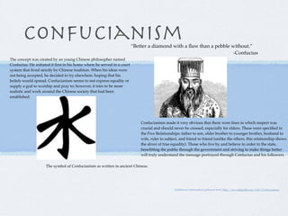 Confucianism                                                      “Better a diamond with a ﬂaw than a pebble without.”
                                                                                                                     -Confucius
The concept was created by an young Chinese philosopher named
Confucius. He initiated it ﬁrst in his home where he served in a court
system that lived strictly by Chinese tradition. When his ideas were
not being accepted, he decided to try elsewhere, hoping that his
beliefs would spread. Confucianism seems to not express equality or
supply a god to worship and pray to; however, it tries to be more
realistic and work around the Chinese society that had been
established.




                                                                             Confucianism made it very obvious that there were lines in which respect was
                                                                             crucial and should never be crossed, especially for elders. These were speciﬁed in
                                                                             the Five Relationships: father to son, older brother to younger brother, husband to
                                                                             wife, ruler to subject, and friend to friend (unlike the others, this relationship shows
                                                                             the sliver of true equality). Those who live by and believe in order in the state,
                                                                             beneﬁtting the public through the government and striving to make things better
                                                                             will truly understand the message portrayed through Confucius and his followers.

                     The symbol of Confucianism as written in ancient Chinese.




                                                                                                 Additional information gathered from http://en.wikipedia.org/wiki/Confucianism
 