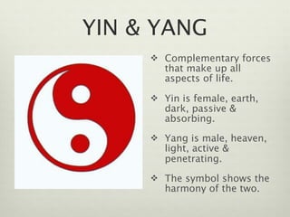 YIN & YANG
      Complementary forces
        that make up all
        aspects of life.

      Yin is female, earth,
        dark, passive &
        absorbing.
      Yang is male, heaven,
        light, active &
        penetrating.
      The symbol shows the
        harmony of the two.
 