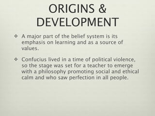 ORIGINS &
         DEVELOPMENT
 A major part of the belief system is its
   emphasis on learning and as a source of
   values.

 Confucius lived in a time of political violence,
   so the stage was set for a teacher to emerge
   with a philosophy promoting social and ethical
   calm and who saw perfection in all people.
 