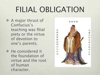 FILIAL OBLIGATION
 A major thrust of
  Confucius’s
  teaching was ﬁlial
  piety or the virtue
  of devotion to
  one’s parents.
 He considered it
  the foundation of
  virtue and the root
  of human
  character.
 