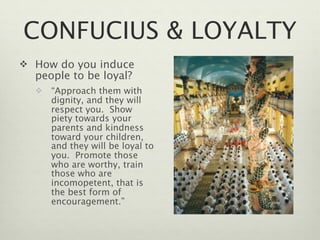 CONFUCIUS & LOYALTY
 How do you induce
  people to be loyal?
     “Approach them with
      dignity, and they will
      respect you. Show
      piety towards your
      parents and kindness
      toward your children,
      and they will be loyal to
      you. Promote those
      who are worthy, train
      those who are
      incomopetent, that is
      the best form of
      encouragement.”
 