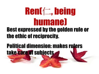 Ren(仁, being
humane)

Best expressed by the golden rule or
the ethic of reciprocity.
Political dimension: makes rulers
take care of subjects

 