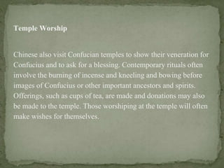 Temple Worship
Chinese also visit Confucian temples to show their veneration for
Confucius and to ask for a blessing. Contemporary rituals often
involve the burning of incense and kneeling and bowing before
images of Confucius or other important ancestors and spirits.
Offerings, such as cups of tea, are made and donations may also
be made to the temple. Those worshiping at the temple will often
make wishes for themselves.
 