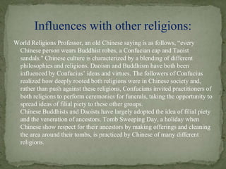 World Religions Professor, an old Chinese saying is as follows, “every
Chinese person wears Buddhist robes, a Confucian cap and Taoist
sandals." Chinese culture is characterized by a blending of different
philosophies and religions. Daoism and Buddhism have both been
influenced by Confucius’ ideas and virtues. The followers of Confucius
realized how deeply rooted both religions were in Chinese society and,
rather than push against these religions, Confucians invited practitioners of
both religions to perform ceremonies for funerals, taking the opportunity to
spread ideas of filial piety to these other groups.
Chinese Buddhists and Daoists have largely adopted the idea of filial piety
and the veneration of ancestors. Tomb Sweeping Day, a holiday when
Chinese show respect for their ancestors by making offerings and cleaning
the area around their tombs, is practiced by Chinese of many different
religions.
Influences with other religions:
 