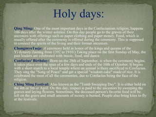 • Qing Ming: One of the most important days in the Confucianism religion, happens
106 days after the winter solstice. On this day people go to the graves of their
ancestors with offerings such as paper clothing and paper money. Food, which is
usually offered after the ceremony is offered during the ceremony. This is supposed
to connect the spirits of the living and their former ancestors.
• ChongmyoTaeje: A ceremony held in honor of the kings and queens of the
Yi dynasty (lasting from 1392 to 1910.) Taking place on the first Sunday of May, the
past leaders are celebrated with music, food, and dance.
• Confucius' Birthday: Born on the 28th of September, is when the ceremony begins.
It takes place over the span of a few days and ends of the 10th of October. It begins
with a short march to a local temple where an animal is there sacrificed to Confucius.
They sing the "Song of Peace" and get a special "wisdom cake" made of rice. It is
celebrated the most of all the ceremonies, due to Confucius being the face of the
religion.
• Ching Ming Festival: Also known as the "Tomb Sweeping Day". It is either held on
the 4th or 5th or April. On this day, respect is paid to the ancestors by sweeping the
graves and laying flowers. Sometimes, the deceased person's favorite food will be
left on the grave and small amounts of money is burned. People also bring kites to fly
at the festivals.
Holy days:
 