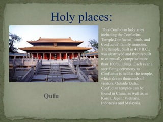 Holy places:
Qufu
This Confucian holy sites
including the Confucius
Temple,Confucius’ tomb, and
Confucius’ family mansion.
The temple, built in 478 B.C.,
was destroyed and then rebuilt
to eventually comprise more
than 100 buildings. Each year a
sacrificing ceremony to
Confucius is held at the temple,
which draws thousands of
visitors. Outside Qufu,
Confucian temples can be
found in China, as well as in
Korea, Japan, Vietnam,
Indonesia and Malaysia.
 