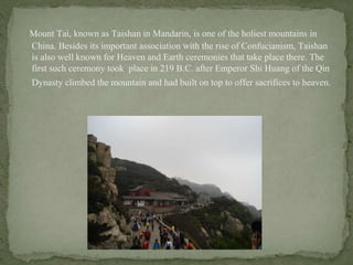 Mount Tai, known as Taishan in Mandarin, is one of the holiest mountains in
China. Besides its important association with the rise of Confucianism, Taishan
is also well known for Heaven and Earth ceremonies that take place there. The
first such ceremony took place in 219 B.C. after Emperor Shi Huang of the Qin
Dynasty climbed the mountain and had built on top to offer sacrifices to heaven.
 