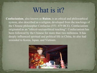 Confucianism, also known as Ruism, is an ethical and philosophical
system, also described as a religion, developed from the teachings of
the Chinese philosopher Confucius (551–479 BCE). Confucianism
originated as an "ethical-sociopolitical teaching“. Confucianism has
been followed by the Chinese for more than two millennia. It has
deeply influenced spiritual and political life in China, its also had
extended to Korea, Japan, and Vietnam.
What is it?
 