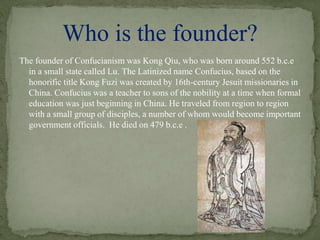 The founder of Confucianism was Kong Qiu, who was born around 552 b.c.e
in a small state called Lu. The Latinized name Confucius, based on the
honorific title Kong Fuzi was created by 16th-century Jesuit missionaries in
China. Confucius was a teacher to sons of the nobility at a time when formal
education was just beginning in China. He traveled from region to region
with a small group of disciples, a number of whom would become important
government officials. He died on 479 b.c.e .
Who is the founder?
 