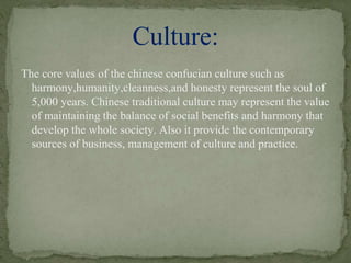 The core values of the chinese confucian culture such as
harmony,humanity,cleanness,and honesty represent the soul of
5,000 years. Chinese traditional culture may represent the value
of maintaining the balance of social benefits and harmony that
develop the whole society. Also it provide the contemporary
sources of business, management of culture and practice.
Culture:
 