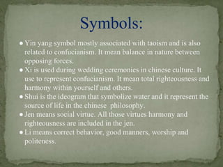 ●Yin yang symbol mostly associated with taoism and is also
related to confucianism. It mean balance in nature between
opposing forces.
●Xi is used during wedding ceremonies in chinese culture. It
use to represent confucianism. It mean total righteousness and
harmony within yourself and others.
●Shui is the ideogram that symbolize water and it represent the
source of life in the chinese philosophy.
●Jen means social virtue. All those virtues harmony and
righteousness are included in the jen.
●Li means correct behavior, good manners, worship and
politeness.
Symbols:
 