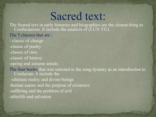 The Scared text in early histories and biographies are the closest thing to
Confucianism. It include the analects of (LUN YU).
The 5 classics that are :
- classic of change
-classic of poetry
-classic of rites
-classic of history
-spring and autumn annals
The four books that was selected in the song dynasty as an introduction to
Confucian, it include the
-ultimate reality and divine beings
-human nature and the purpose of existence
-suffering and the problem of evil
-afterlife and salvation
Sacred text:
 