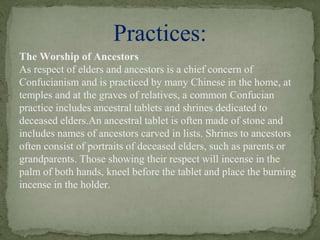 The Worship of Ancestors
As respect of elders and ancestors is a chief concern of
Confucianism and is practiced by many Chinese in the home, at
temples and at the graves of relatives, a common Confucian
practice includes ancestral tablets and shrines dedicated to
deceased elders.An ancestral tablet is often made of stone and
includes names of ancestors carved in lists. Shrines to ancestors
often consist of portraits of deceased elders, such as parents or
grandparents. Those showing their respect will incense in the
palm of both hands, kneel before the tablet and place the burning
incense in the holder.
Practices:
 