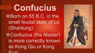 Confucius
Born on 55 B.C. in the
small feudal state of Lu
(Shantung)
Confucius (the Master)
is more correctly known
as Kong Qiu or Kong
 