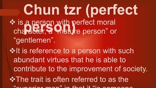 Chun tzr (perfect
person) is a person with perfect moral
character, a “mature person” or
“gentlemen”.
It is reference to a person with such
abundant virtues that he is able to
contribute to the improvement of society.
The trait is often referred to as the
 