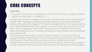 CORE CONCEPTS
Governing
• "To govern by virtue, let us compare it to the North Star: it stays in its place, while the
myriad stars wait upon it." (Analects II, 1)
Another key Confucian concept is that in order to govern others one must first govern
oneself. When developed sufficiently, the king's personal virtue spreads beneficent
influence throughout the kingdom. This idea is developed further in the Great Learning
and is tightly linked with the Taoist concept of wu wei: the less the king does, the more
that is done. By being the "calm center" around which the kingdom turns, the king
allows everything to function smoothly and avoids having to tamper with the individual
parts of the whole.
This idea may be traced back to early shamanistic beliefs, such as that of the king
(wang, 王) being the axle between the sky, human beings and the Earth. (The character
itself shows the three levels of the universe, united by a single line.) Another
complementary view is that this idea may have been used by ministers and counselors
to deter aristocratic whims that would otherwise be to the detriment of the population.
 