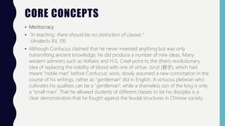 CORE CONCEPTS
• Meritocracy
• "In teaching, there should be no distinction of classes."
-(Analects XV, 39)
• Although Confucius claimed that he never invented anything but was only
transmitting ancient knowledge, he did produce a number of new ideas. Many
western admirers such as Voltaire and H.G. Creel point to the (then) revolutionary
idea of replacing the nobility of blood with one of virtue. Jūnzǐ (君子), which had
meant "noble man" before Confucius' work, slowly assumed a new connotation in the
course of his writings, rather as "gentleman" did in English. A virtuous plebeian who
cultivates his qualities can be a "gentleman", while a shameless son of the king is only
a "small man". That he allowed students of different classes to be his disciples is a
clear demonstration that he fought against the feudal structures in Chinese society.
 