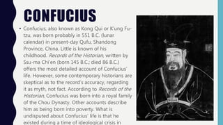 CONFUCIUS
• Confucius, also known as Kong Qui or K’ung Fu-
tzu, was born probably in 551 B.C. (lunar
calendar) in present-day Qufu, Shandong
Province, China. Little is known of his
childhood. Records of the Historian, written by
Ssu-ma Chi’en (born 145 B.C.; died 86 B.C.)
offers the most detailed account of Confucius’
life. However, some contemporary historians are
skeptical as to the record’s accuracy, regarding
it as myth, not fact. According to Records of the
Historian, Confucius was born into a royal family
of the Chou Dynasty. Other accounts describe
him as being born into poverty. What is
undisputed about Confucius’ life is that he
existed during a time of ideological crisis in
 