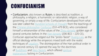 CONFUCIANISM
• Confucianism, also known as Ruism, is described as tradition, a
philosophy, a religion, a humanistic or rationalistic religion, a way of
governing, or simply a way of life. Confucianism developed from what
was later called the Hundred Schools of Thought from the teachings of
the Chinese philosopher Confucius (551–479 BCE), who considered
himself a retransmitter of the values of the Zhou dynasty golden age of
several centuries before. In the Han dynasty (206 BCE – 220 CE),
Confucian approaches edged out the "proto-Taoist" Huang-Lao, as the
official ideology while the emperors mixed both with the realist
techniques of Legalism. The disintegration of the Han political order in
the second century CE opened the way for the doctrines
of Buddhism and Neo-Taoism, which offered spiritual
explanations lacking in Confucianism.
 