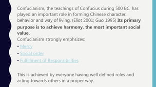 Confucianism, the teachings of Confucius during 500 BC, has
played an important role in forming Chinese character,
behavior and way of living. (Eliot 2001; Guo 1995) Its primary
purpose is to achieve harmony, the most important social
value.
Confucianism strongly emphsizes:
• Mercy
• Social order
• Fulfillment of Responsibilities
This is achieved by everyone having well defined roles and
acting towards others in a proper way.
 