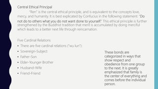 Central Ethical Principal
“Ren” is the central ethical principle, and is equivalent to the concepts love,
mercy, and humanity. It is best explicated by Confucius in the following statement: “Do
not do to others what you do not want done to yourself.” This ethical principle is further
strengthened by the Buddhist tradition that merit is accumulated by doing merciful
which leads to a better next life through reincarnation.
Five Cardinal Relations
• There are five cardinal relations (“wu lun”):
• Sovereign-Subject
• Father-Son
• Elder-Younger Brother
• Husband-Wife
• Friend-Friend
These bonds are
categorized in ways that
show respect and
obedience from one group
to the next. It is greatly
emphasized that family is
the center of everything and
comes before the individual
person.
 