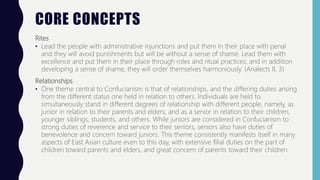 CORE CONCEPTS
Rites
• Lead the people with administrative injunctions and put them in their place with penal
and they will avoid punishments but will be without a sense of shame. Lead them with
excellence and put them in their place through roles and ritual practices, and in addition
developing a sense of shame, they will order themselves harmoniously. (Analects II, 3)
Relationships
• One theme central to Confucianism is that of relationships, and the differing duties arising
from the different status one held in relation to others. Individuals are held to
simultaneously stand in different degrees of relationship with different people, namely, as
junior in relation to their parents and elders, and as a senior in relation to their children,
younger siblings, students, and others. While juniors are considered in Confucianism to
strong duties of reverence and service to their seniors, seniors also have duties of
benevolence and concern toward juniors. This theme consistently manifests itself in many
aspects of East Asian culture even to this day, with extensive filial duties on the part of
children toward parents and elders, and great concern of parents toward their children.
 