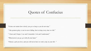 Quotes of Confucius
“It does not matter how slowly you go so long as you do not stop.”
“ Our greatest glory is not in never falling, but in rising every time we fall.”
“ I hear and I forget. I see and I remember. I do and I understand.”
“Wheresoever you go, go with all your heart.”
“Choose a job you love, and you will never have to work a day in your life. “
 