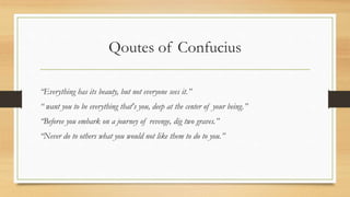 Qoutes of Confucius
“Everything has its beauty, but not everyone sees it.”
“ want you to be everything that's you, deep at the center of your being.”
“Beforee you embark on a journey of revenge, dig two graves.”
“Never do to others what you would not like them to do to you.”
 