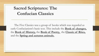 Sacred Scriptures: The
Confucian Classics
The Five Classics was a group of books which was regarded as
early Confucianism’s basic text. This include the Book of changes,
the Book of History, the Book of Poetry, the Classic of Rites,
and the Spring and autumn animals.
 