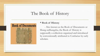 The Book of History
* Book of History
- Also known as the Book of Documents or
Shang-suShangshu, the Book of History is
supposedly a collection organized and introduced
by conventionally attributed to Confucius by early
scholars.
 