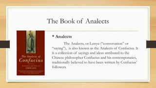 The Book of Analects
* Analects
The Analects, or Lunyu (“conversation” or
“saying”), is also known as the Analects of Confucius. It
is a collection of sayings and ideas attributed to the
Chinese philosopher Confucius and his contemporaries,
traditionally believed to have been written by Confucius’
followers.
 