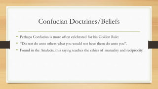 Confucian Doctrines/Beliefs
• Perhaps Confucius is more often celebrated for his Golden Rule:
• “Do not do unto others what you would not have them do unto you”.
• Found in the Analects, this saying teaches the ethics of mutuality and reciprocity.
 
