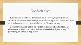 Confucianism
-Emphasizes the ethical dimension of the world, it gives primary
attention to human relationships, thus advocating social values and ideas
which should serve as the foundation of Chinese society.
Confucianism, also known as Ruism, is described as tradition, a
philosophy, a religion, a humanistic or rationalistic religion, a way of
governing, or simply a way of life.
 