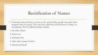 Recitification of Names
• Confucius believed that to return to the ancient Way, people must play their
assigned roles in society. This was later called the recitification of names, or
zhengming, The Five Relationships include:
1. the ruler-sibject
2. father-son
3. husband-wife
4. elder and younger brother
5. friend and friend.
 