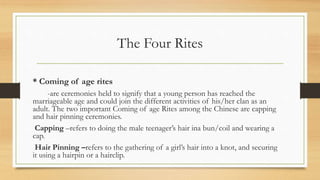 The Four Rites
* Coming of age rites
-are ceremonies held to signify that a young person has reached the
marriageable age and could join the different activities of his/her clan as an
adult. The two important Coming of age Rites among the Chinese are capping
and hair pinning ceremonies.
Capping –refers to doing the male teenager’s hair ina bun/coil and wearing a
cap.
Hair Pinning –refers to the gathering of a girl’s hair into a knot, and securing
it using a hairpin or a hairclip.
 