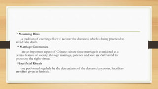 * Mourning Rites
-a tradition of exerting effort to recover the deceased, which is being practiced to
avoid false death.
* Marriage Ceremonies
-are an important aspect of Chinese culture since marriage is considered as a
central feature of society; through marriage, patience and love are cultivated to
promote the right virtue.
*Sacrificial Rituals
-are performed regularly by the descendants of the deceased ancestors. Sacrifices
are often given at festivals.
 