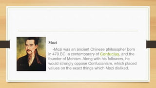 Mozi
-Mozi was an ancient Chinese philosopher born
in 470 BC, a contemporary of Confucius, and the
founder of Mohism. Along with his followers, he
would strongly oppose Confucianism, which placed
values on the exact things which Mozi disliked.
 