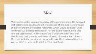 Mozi
Mozi’s philosophy was a philosophy of the common man. He believed
that ceremonies, rituals and other excesses of the elite were a waste
of money and other valuable resources which would be better used
for things like clothing and shelter. For the same reason, Mozi was
strongly against war. In contrast to the Confucian belief that one
should love their parents and those close to him more than others,
Mozi put forth his doctrine of Universal Love. Mozi believed that the
Way of Heaven was to do what is most beneficial.
 