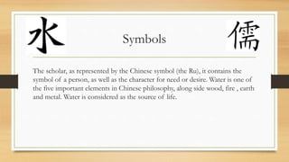 Symbols
The scholar, as represented by the Chinese symbol (the Ru), it contains the
symbol of a person, as well as the character for need or desire. Water is one of
the five important elements in Chinese philosophy, along side wood, fire , earth
and metal. Water is considered as the source of life.
 