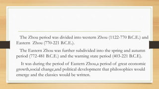 The Zhou period was divided into western Zhou (1122-770 B.C.E.) and
Eastern Zhou (770-221 B.C.E.).
The Eastern Zhou was further subdivided into the spring and autumn
period (772-481 B.C.E.) and the warning state period (403-221 B.C.E).
It was during the period of Eastern Zhou,a period of great economic
growth,social change,and political development that philosophies would
emerge and the classics would be written.
 