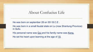 About Confucius Life
He was born on september 28 on 551 B.C.E .
He was born in a small feudal state on Lu (now Shantung Province)
in Qufu.
His personal name was Qui and his family name was Kong.
He set his heart upon learning at the age of 15.
 