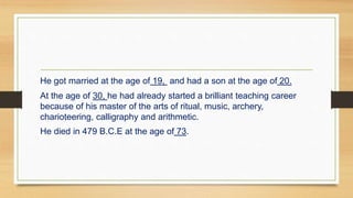 He got married at the age of 19, and had a son at the age of 20.
At the age of 30, he had already started a brilliant teaching career
because of his master of the arts of ritual, music, archery,
charioteering, calligraphy and arithmetic.
He died in 479 B.C.E at the age of 73.
 