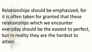 Relationships should be emphasized, for
it is often taken for granted that these
relationships which we encounter
everyday should be the easiest to perfect,
but in reality they are the hardest to
attain.
 