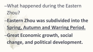 –What happened during the Eastern
Zhou?
–Eastern Zhou was subdivided into the
Spring, Autumn and Warring Period.
–Great Economic growth, social
change, and political development.
 